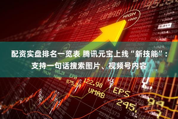 配资实盘排名一览表 腾讯元宝上线“新技能”：支持一句话搜索图片、视频号内容