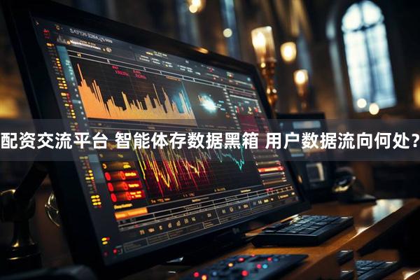 配资交流平台 智能体存数据黑箱 用户数据流向何处？
