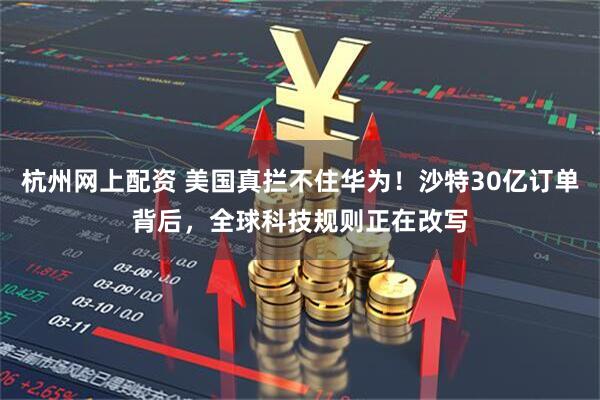 杭州网上配资 美国真拦不住华为！沙特30亿订单背后，全球科技规则正在改写