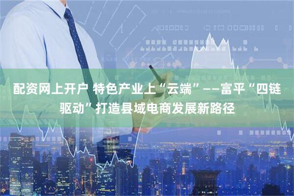 配资网上开户 特色产业上“云端”——富平“四链驱动”打造县域电商发展新路径