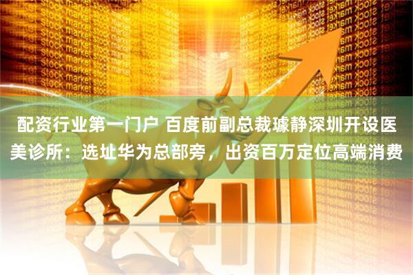 配资行业第一门户 百度前副总裁璩静深圳开设医美诊所：选址华为总部旁，出资百万定位高端消费
