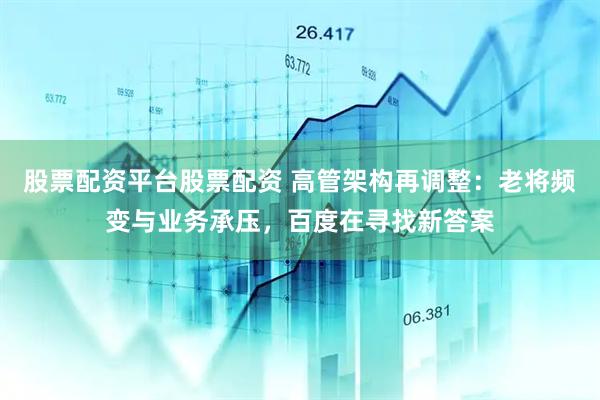 股票配资平台股票配资 高管架构再调整：老将频变与业务承压，百度在寻找新答案