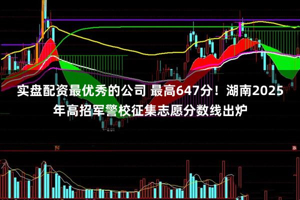 实盘配资最优秀的公司 最高647分！湖南2025年高招军警校征集志愿分数线出炉