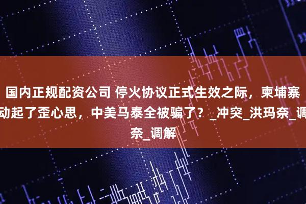 国内正规配资公司 停火协议正式生效之际，柬埔寨又动起了歪心思，中美马泰全被骗了？_冲突_洪玛奈_调解