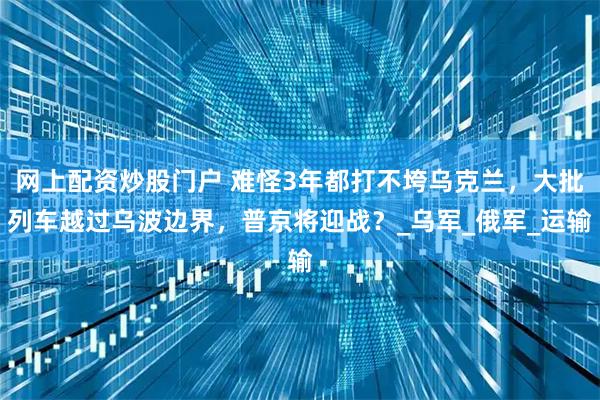网上配资炒股门户 难怪3年都打不垮乌克兰，大批列车越过乌波边界，普京将迎战？_乌军_俄军_运输