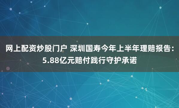 网上配资炒股门户 深圳国寿今年上半年理赔报告：5.88亿元赔付践行守护承诺