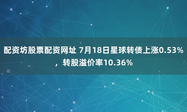 配资坊股票配资网址 7月18日星球转债上涨0.53%，转股溢价率10.36%