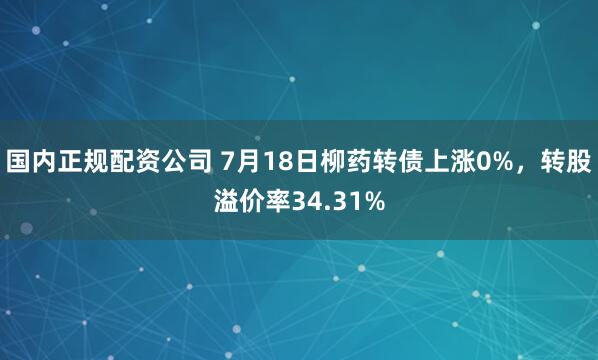国内正规配资公司 7月18日柳药转债上涨0%，转股溢价率34.31%
