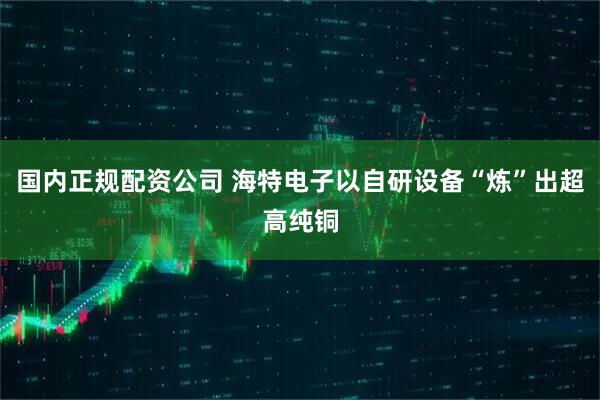 国内正规配资公司 海特电子以自研设备“炼”出超高纯铜