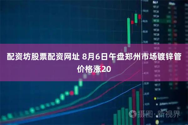 配资坊股票配资网址 8月6日午盘郑州市场镀锌管价格涨20