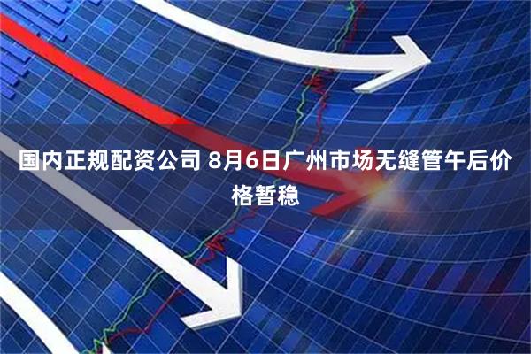 国内正规配资公司 8月6日广州市场无缝管午后价格暂稳