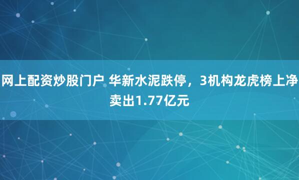 网上配资炒股门户 华新水泥跌停，3机构龙虎榜上净卖出1.77亿元