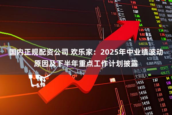 国内正规配资公司 欢乐家：2025年中业绩波动原因及下半年重点工作计划披露