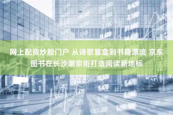 网上配资炒股门户 从诗歌盲盒到书籍漂流 京东图书在长沙潮宗街打造阅读新地标