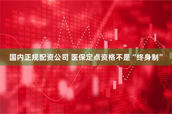 国内正规配资公司 医保定点资格不是“终身制”