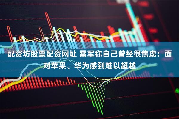 配资坊股票配资网址 雷军称自己曾经很焦虑：面对苹果、华为感到难以超越