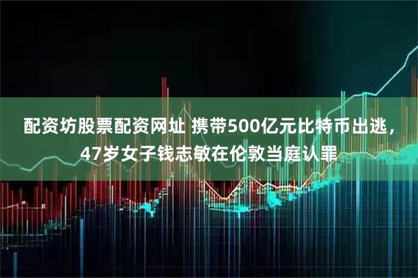 配资坊股票配资网址 携带500亿元比特币出逃，47岁女子钱志敏在伦敦当庭认罪