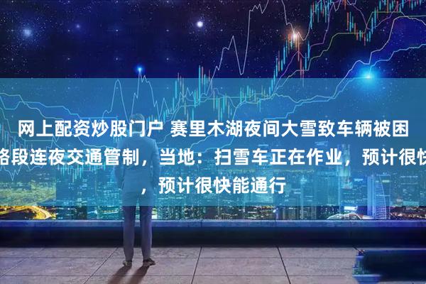 网上配资炒股门户 赛里木湖夜间大雪致车辆被困，景区路段连夜交通管制，当地：扫雪车正在作业，预计很快能通行