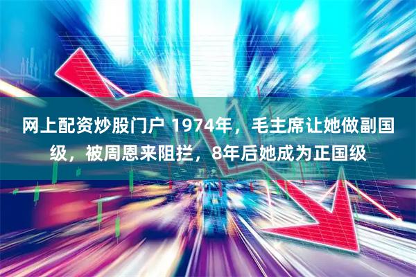 网上配资炒股门户 1974年，毛主席让她做副国级，被周恩来阻拦，8年后她成为正国级
