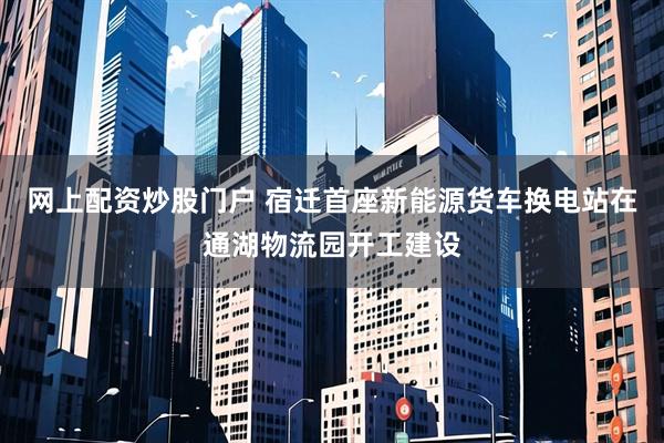 网上配资炒股门户 宿迁首座新能源货车换电站在通湖物流园开工建设