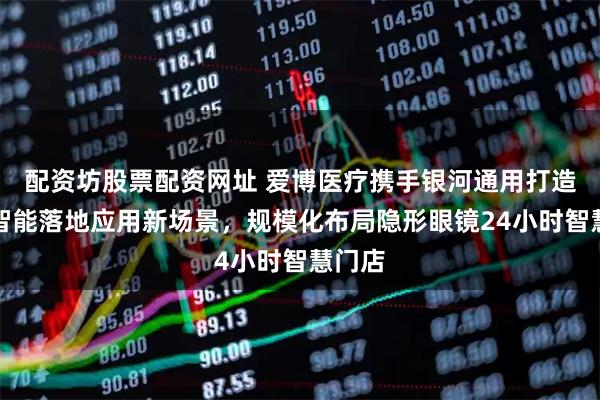 配资坊股票配资网址 爱博医疗携手银河通用打造具身智能落地应用新场景，规模化布局隐形眼镜24小时智慧门店
