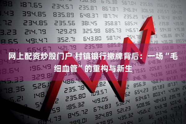 网上配资炒股门户 村镇银行撤牌背后：一场“毛细血管”的重构与新生