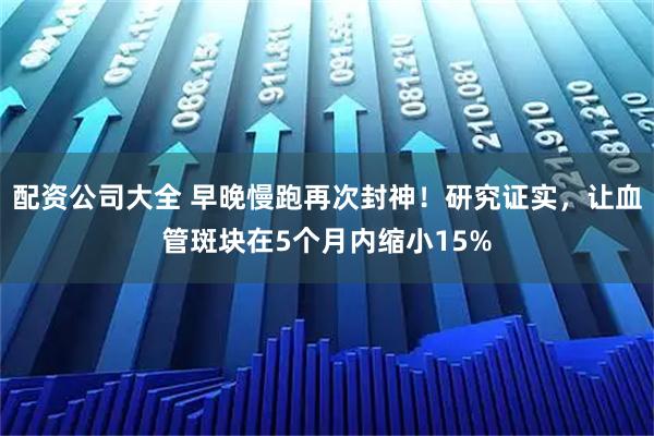 配资公司大全 早晚慢跑再次封神！研究证实，让血管斑块在5个月内缩小15%