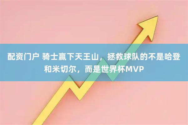 配资门户 骑士赢下天王山，拯救球队的不是哈登和米切尔，而是世界杯MVP