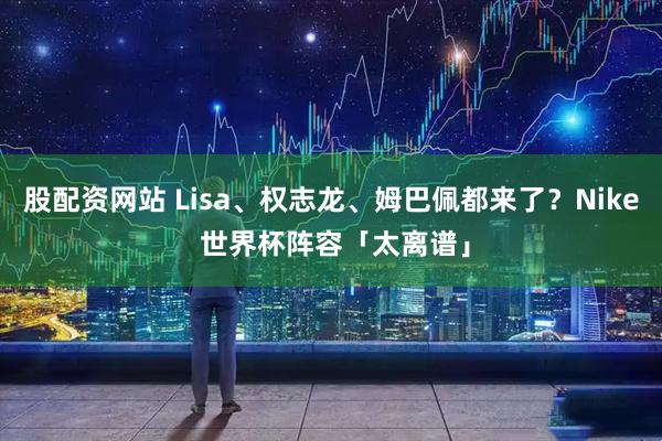 股配资网站 Lisa、权志龙、姆巴佩都来了？Nike 世界杯阵容「太离谱」