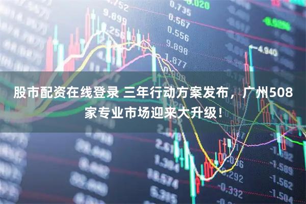 股市配资在线登录 三年行动方案发布，广州508家专业市场迎来大升级！