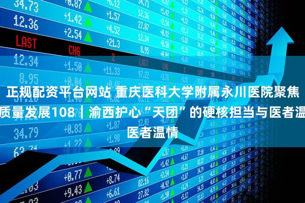 正规配资平台网站 重庆医科大学附属永川医院聚焦高质量发展108︱渝西护心“天团”的硬核担当与医者温情