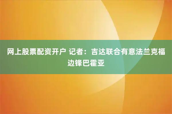 网上股票配资开户 记者：吉达联合有意法兰克福边锋巴霍亚