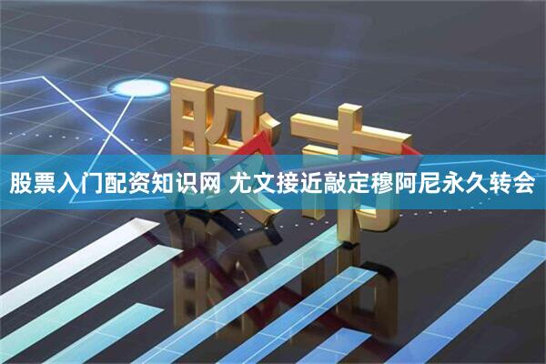 股票入门配资知识网 尤文接近敲定穆阿尼永久转会